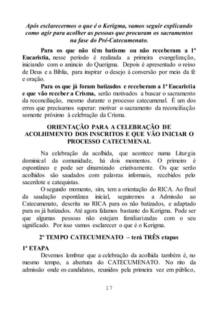 17
Após esclarecermos o que é o Kerigma, vamos seguir explicando
como agir para acolher as pessoas que procuram os sacramentos
na fase do Pré-Catecumenato.
Para os que não têm batismo ou não receberam a 1ª
Eucaristia, nesse período é realizada a primeira evangelização,
iniciando com o anúncio do Querigma. Depois é apresentado o reino
de Deus e a Bíblia, para inspirar o desejo à conversão por meio da fé
e oração.
Para os que já foram batizados e receberam a 1ª Eucaristia
e que vão receber a Crisma, serão motivados a buscar o sacramento
da reconciliação, mesmo durante o processo catecumenal. É um dos
erros que precisamos superar: motivar o sacramento da reconciliação
somente próximo à celebração da Crisma.
ORIENTAÇÃO PARA A CELEBRAÇÃO DE
ACOLHIMENTO DOS INSCRITOS E QUE VÃO INICIAR O
PROCESSO CATECUMENAL
Na celebração da acolhida, que acontece numa Liturgia
dominical da comunidade, há dois momentos. O primeiro é
espontâneo e pode ser dinamizado criativamente. Os que serão
acolhidos são saudados com palavras informais, recebidos pelo
sacerdote e catequistas.
O segundo momento, sim, tem a orientação do RICA. Ao final
da saudação espontânea inicial, seguiremos a Admissão ao
Catecumenato, descrita no RICA para os não batizados, e adaptado
para os já batizados. Até agora falamos bastante do Kerigma. Pode ser
que algumas pessoas não estejam familiarizadas com o seu
significado. Por isso vamos esclarecer o que é o Kerigma.
2º TEMPO CATECUMENATO – terá TRÊS etapas
1ª ETAPA
Devemos lembrar que a celebração da acolhida também é, no
mesmo tempo, a abertura do CATECUMENATO. No rito da
admissão onde os candidatos, reunidos pela primeira vez em público,
 