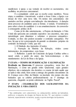 18
manifestam à igreja a sua vontade de receber os sacramentos, são
acolhidos no processo catecumenal.
É a comunidade cristã que os recebe como membros. Nessa
etapa, o candidato é incentivado a aderir a Jesus Cristo, a Igreja e ao
desejo de viver uma nova vida. Os nomes dos catecúmenos são
anotados em livro próprio com indicação dos introdutores. A duração
deste processo do candidato para se formar, é variada. O termômetro
para saber a hora do candidato é o seu amadurecimento da conversão
e consequente prática da fé.
Como já foi dito anteriormente, o Projeto da Iniciação à Vida
Cristã não apresenta um conteúdo expositivo nos encontros, mas uma
metodologia para dinamizar e solenizar o processo catequético.
Contudo, os ritos não podem secundar o conteúdo catequético. Por
isso, há que se ter a preocupação de garantir os elementos próprios do
conteúdo da Iniciação Cristã, que são:
1. O Símbolo dos Apóstolos (Credo);
2. Narração da História da Salvação, vividos como
instrumentos do compromisso com Jesus;
3. Reflexões a partir do Catecismo da Igreja Católica sobre a
moral cristã, a partir do amor, das bem-aventuranças e dos
mandamentos da Lei de Deus e da Igreja.
2ª ETAPA = TEMPO DE PURIFICAÇÃO E ILUMINAÇÃO
Realizado na Quaresma. O processo catequético, nesta fase de
Iluminação, é como um grande retiro Quaresmal, cujos grandes
objetivos são a maturação das decisões e o exame de tudo aquilo que
se opõe à vida cristã, bem como a entrega dos grandes documentos da
fé. Começa com o Rito da Eleição ou inscrição dos nomes dos não
batizados que se celebra preferencialmente no 1º domingo da
quaresma, chegando ao ponto culminante na Vigília Pascal6.
3ª ETAPA – CELEBRAÇÃO DOS SACRAMENTOS DA
INICIAÇÃO À VIDA CRISTÃ
6 Nas celebrações com catecúmenos ou catequizandos adultos (já batizados),
prefira-se o esquema da Liturgia da Palavra do Ano “A”, que valoriza o caráter
batismal, especialmente no terceiro, quarto e quinto domingos da Quaresma.
 