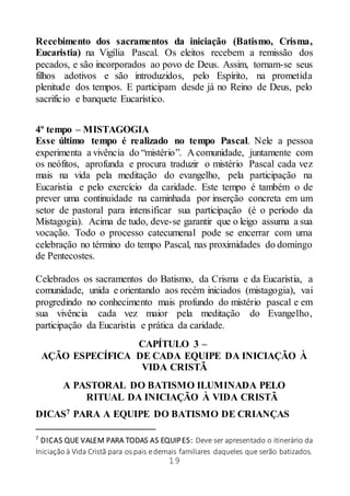 19
Recebimento dos sacramentos da iniciação (Batismo, Crisma,
Eucaristia) na Vigília Pascal. Os eleitos recebem a remissão dos
pecados, e são incorporados ao povo de Deus. Assim, tornam-se seus
filhos adotivos e são introduzidos, pelo Espírito, na prometida
plenitude dos tempos. E participam desde já no Reino de Deus, pelo
sacrifício e banquete Eucarístico.
4º tempo – MISTAGOGIA
Esse último tempo é realizado no tempo Pascal. Nele a pessoa
experimenta a vivência do “mistério”. A comunidade, juntamente com
os neófitos, aprofunda e procura traduzir o mistério Pascal cada vez
mais na vida pela meditação do evangelho, pela participação na
Eucaristia e pelo exercício da caridade. Este tempo é também o de
prever uma continuidade na caminhada por inserção concreta em um
setor de pastoral para intensificar sua participação (é o período da
Mistagogia). Acima de tudo, deve-se garantir que o leigo assuma a sua
vocação. Todo o processo catecumenal pode se encerrar com uma
celebração no término do tempo Pascal, nas proximidades do domingo
de Pentecostes.
Celebrados os sacramentos do Batismo, da Crisma e da Eucaristia, a
comunidade, unida e orientando aos recém iniciados (mistagogia), vai
progredindo no conhecimento mais profundo do mistério pascal e em
sua vivência cada vez maior pela meditação do Evangelho,
participação da Eucaristia e prática da caridade.
CAPÍTULO 3 –
AÇÃO ESPECÍFICA DE CADA EQUIPE DA INICIAÇÃO À
VIDA CRISTÃ
A PASTORAL DO BATISMO ILUMINADA PELO
RITUAL DA INICIAÇÃO À VIDA CRISTÃ
DICAS7 PARA A EQUIPE DO BATISMO DE CRIANÇAS
7
DICAS QUE VALEM PARA TODAS AS EQUIPES: Deve ser apresentado o itinerário da
Iniciação à Vida Cristã para os pais edemais familiares daqueles que serão batizados.
 