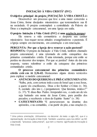 2
INICIAÇÃO À VIDA CRISTÃ1 (IVC)
O objetivo principal do projeto INICIAÇÃO À VIDA CRISTÃ é:
Desenvolver um processo que leve a uma maior conversão a
Jesus Cristo, forme discípulos missionários que testemunhem sua fé
na sociedade. O projeto contemplará a centralidade da Palavra de
Deus e a inspiração catecumenal, em uma Igreja em saída.
O projeto Iniciação à Vida Cristã (IVC) é uma urgência porque:
Ele renova a vida comunitária e desperta seu caráter
missionário. Isso requer novas atitudes evangelizadoras e pastorais. É
a Igreja sempre em movimento, em construção e em renovação.
PERGUNTA: Por que a Igreja deve renovar a ação pastoral?
RESPOSTA: O projeto da Iniciação à Vida Cristã, também chamado
projeto catecumenal, é uma retomada do estilo catequético das
primeiras comunidades cristãs. É uma retomada, porque este estilo se
perdeu no decorrer dos tempos. Por que se perdeu? Antes de dar esta
resposta, vamos relembrar o estilo da catequese das primeiras
comunidades cristãs.
O processo catecumenal das primeiras comunidades
cristãs está em At 2,36-42. Destacamos alguns destes versículos
para explicar o modelo catecumenal:
 ANÚNCIO DO QUERIGMA E PRÉ-CATECUMENATO:
“Saiba, pois, com certeza toda a casa de Israel que a esse Jesus,
a quem vós crucificastes, Deus o fez Senhor e Cristo (v. 36).
E, ouvindo eles isto (...) perguntaram: Que faremos, irmãos?”
(v. 37). “E disse-lhes Pedro: Arrependei-vos, e cada um de vós
seja batizado em nome de Jesus Cristo, para perdão dos
pecados; e recebereis o dom do Espírito Santo” (v. 38)
 CATECUMENATO: “E perseveravam na doutrina dos
apóstolos, e na comunhão, e no partir do pão, e nas orações (v.
1 Uma prévia orientação: Utilizaremos no decorrer do texto a sigla IVC, que é a
representação da Iniciação à Vida Cristã. Também usaremos para nos referir ao IVC
a expressão “processo catecumenal”, que tem o mesmo significado da Iniciação à
Vida Cristã.
 