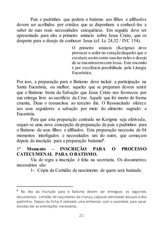 21
Pais e padrinhos que pedem o batismo aos filhos e afilhados
devem ser acolhidos por cristãos que se disponham a conhecê-los e
saber de suas reais necessidades catequéticas. Em seguida deve ser
apresentado para eles o primeiro anúncio sobre Jesus Cristo, que os
desperte para o desejo de conhecer Jesus (cf. Lc 24,32 / IVC 154).
O primeiro anúncio (Kerigma) deve
provocar o ardor no coração daqueles que o
escutam,assim como suscitarneles o desejo
de se encontrarem com Jesus. Este encontro
é por excelência possibilitada pela Liturgia
Eucarística.
Por isso, a preparação para o Batismo deve incluir a participação na
Santa Eucaristia, ou melhor, aqueles que se preparam devem sentir
que o Batismo brota da Salvação que Jesus Cristo nos favoreceu por
sua entrega livre ao sacrifício da Cruz. Aquele que foi morto de forma
cruenta, Deus o ressuscitou ao terceiro dia. O Ressuscitado oferece
aos seus seguidores a salvação por meio do alimento sagrado: a
Eucaristia.
Para que esta preparação centrada no Kerigma seja efetivada,
requer-se uma nova concepção de preparação de pais e padrinhos para
o Batismo de seus filhos e afilhados. Esta preparação necessita de 04
momentos interligados e necessitados um do outro, que começam
depois da inscrição para a preparação batismal8.
1º Momento – INSCRIÇÃO PARA O PROCESSO
CATECUMENAL PARA O BATISMO.
Via de regra a inscrição é feita na secretaria. Os documentos
necessários são:
1- Cópia da Certidão de nascimento de quem será batizado.
8
No Ato da Inscrição para o Batismo devem ser entregues os seguintes
documentos: certidão de nascimento da criança, cópiada identidade dos pais e dos
padrinhos. Depois da ficha, é realizada uma entrevista com o sacerdote para sanar
dúvidas dar as orientações necessárias.
 