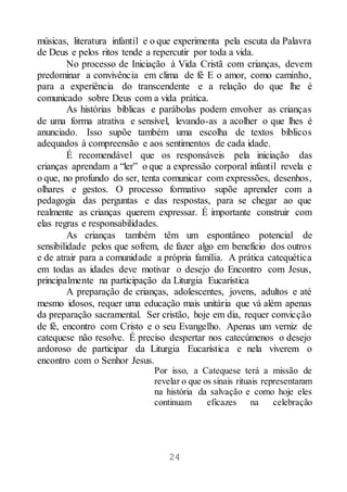 24
músicas, literatura infantil e o que experimenta pela escuta da Palavra
de Deus e pelos ritos tende a repercutir por toda a vida.
No processo de Iniciação à Vida Cristã com crianças, devem
predominar a convivência em clima de fé E o amor, como caminho,
para a experiência do transcendente e a relação do que lhe é
comunicado sobre Deus com a vida prática.
As histórias bíblicas e parábolas podem envolver as crianças
de uma forma atrativa e sensível, levando-as a acolher o que lhes é
anunciado. Isso supõe também uma escolha de textos bíblicos
adequados à compreensão e aos sentimentos de cada idade.
É recomendável que os responsáveis pela iniciação das
crianças aprendam a “ler” o que a expressão corporal infantil revela e
o que, no profundo do ser, tenta comunicar com expressões, desenhos,
olhares e gestos. O processo formativo supõe aprender com a
pedagogia das perguntas e das respostas, para se chegar ao que
realmente as crianças querem expressar. É importante construir com
elas regras e responsabilidades.
As crianças também têm um espontâneo potencial de
sensibilidade pelos que sofrem, de fazer algo em benefício dos outros
e de atrair para a comunidade a própria família. A prática catequética
em todas as idades deve motivar o desejo do Encontro com Jesus,
principalmente na participação da Liturgia Eucarística
A preparação de crianças, adolescentes, jovens, adultos e até
mesmo idosos, requer uma educação mais unitária que vá além apenas
da preparação sacramental. Ser cristão, hoje em dia, requer convicção
de fé, encontro com Cristo e o seu Evangelho. Apenas um verniz de
catequese não resolve. É preciso despertar nos catecúmenos o desejo
ardoroso de participar da Liturgia Eucarística e nela viverem o
encontro com o Senhor Jesus.
Por isso, a Catequese terá a missão de
revelar o que os sinais rituais representaram
na história da salvação e como hoje eles
continuam eficazes na celebração
 