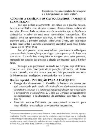 25
Eucarística. Daía necessidade da Catequese
e a Liturgia terem as mãos unidas9
.
ACOLHER A FAMÍLIA E OS CATEQUIZANDOS TAMBÉM É
EVANGELIZAR
Pais que pedem o sacramento aos filhos ou a própria pessoa,
devem ser acolhidos com atenção e carinho desde a feitura da ficha de
inscrição. Esta acolhida acontece através de cristãos que se dispõem a
conhecê-los e saber de suas reais necessidades catequéticas. Em
seguida deve ser apresentado para eles, na visita à família ou em um
encontro geral, o primeiro anúncio sobre Jesus Cristo, que seja capaz
de lhes fazer arder o coração e desejarem encontrar com Jesus Cristo
(Lucas 24,32 / IVC 154).
Isso só é possível se os anunciadores proclamarem o Kerigma
com a verdade do coração que se alegra com a presença de Jesus em
suas vidas. E a cada fase catequética o Kerigma deve estar presente,
marcando no coração das pessoas a alegria do encontro com o Senhor
Jesus.
Para que esta preparação centrada no Kerigma seja efetivada,
requer-se uma nova concepção de preparação catequética, não tanto
no seu conteúdo, mas sim no seu processo. Esta preparação necessita
de 04 momentos interligados e necessitados um do outro.
Ocasião especial – INSCRIÇÃO PARA A CATEQUESE
 Entrega dos documentos: 1. Certidão de batismo da pessoa que
será catequizada (não tendo sido batizada, ou não havendocerteza
do batismo, os pais e o futuro catequizando devem ser orientados
a procurarem o sacerdote); 2. Cópia da Certidão de nascimento
do catequizando e do documento de identidade dos pais; 3. Uma
foto ¾.
 Entrevista com o Catequista que acompanhará o inscrito para
sanar dúvidas e estabelecer as orientações necessárias.
9
Os catequistas devem ajudar o catecúmeno a fazer a experiência dos símbolos e gestos
celebrados. Não há como realizar esta tarefa senão ter a percepção de que a celebração
também faz parte da catequese e issoé que amplia a educação para a Eucaristia para que se
perceba que os sinais tãosimples e tãohumanos da liturgia nãosãoapenas elementos deste
mundo, mas, aos olhos da fé, também são realidades divinas.
 