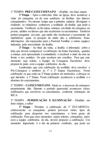 26
1º TEMPO: PRÉ-CATECUMENATO – dividido em duas etapas
1ª Etapa – Após a entrevista feita na Igreja, deve acontecer a
visita do catequista ou de seus auxiliares às famílias dos futuros
catequizandos. No mesmo tempo que o primeiro anúncio (Kerigma) é
realizado os visitadores conhecem a realidade da família que pede o
sacramento. Verificam se há outras crianças em idade da catequese ou
jovens, adultos ou idosos que não receberam os sacramentos. Também
podem perguntar aos pais, que ainda não receberam o sacramento do
matrimônio quais os porquês de ainda não o celebraram. Estas
informações são repassadas para a Pastoral Familiar e outras equipes
indicadas pela necessidade da família.
2ª Etapa – Ao final da visita, a família é informada sobre a
data que deverá comparecer à celebração da Santa Eucaristia, quando
a criança será apresentada à comunidade e receberá o sinal da cruz na
fronte e nos sentidos. Os pais recebem um crucifixo. Para que este
momento seja solene, a Equipe da Catequese Eucarística deve
prepará-la junto com a equipe celebrativa do dia.
Lembrando que esta celebração da acolhida deve envolver a
Pré-Catequese e também as 1ª e 2ª Etapas Eucarísticas. Nesta
celebração os que estão na 2ª Etapa podem ser motivados a abraçar os
que iniciarão a 1ª Etapa. Nesta celebração acontecem a acolhida e a
abertura do catecumenato.
2º TEMPO - CATECUMENATO: Inicia-se o processo da catequese
propriamente dita. Durante o período quaresmal acontecem várias
celebrações que envolvem os catecúmenos, conforme orientação do
RICA.
3º TEMPO – PURIFICAÇÃO E ILUMINAÇÃO – Dividido em
duas etapas, a saber
1ª Etapa – Próximo à celebração da 1ª EUCARISTIA,
criativamente os catequistas podem provocar vários tipos de
celebração para despertar nos catecúmenos o bom gosto da
celebração. Para que estes momentos sejam solenes, catequistas, junto
com a equipe celebrativa do dia, devem preparar a celebração. Um
momento importante é o dia da primeira confissão, que pode ser
 