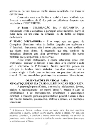 27
antecedida por uma tarde ou manhã intensa de reflexão com todos os
catecúmenos.
O encontro com seus familiares também é uma atividade que
favorece a maturidade da fé dos pais ou cuidadores daqueles que
receberão a 1ª EUCARISTIA.
2ª Etapa – CELEBRAÇÃO DA 1ª EUCARISTIA. A
comunidade cristã é convidada a participar deste momento. Deve-se
evitar neste dia um clima de formatura ou de desfile de roupas
exuberantes.
4º TEMPO: MISTAGOGIA – É o tempo que um grupo de
Catequistas dinamizam visitas às famílias daqueles que receberam a
1ª Eucaristia. Importante: não é só os catequistas ou seus auxiliares
que fazem estas visitas. É necessário que uma comissão de
catequistas dinamize esta visita envolvendo membros das outras
pastorais que se disponham a este serviço.
Neste tempo mistagógico, a equipe catequética pode, com
criatividade, convidar as famílias e seus filhos a vir celebrar a cada
ano o aniversário da 1ª Eucaristia. Nestes momentos podem ser
entregues às famílias outros símbolos. Isso deve acontecer até a
criança atingir a idade para se inscrever no processo catequético
crismal. No caso dos adultos, podemos criar momentos diferenciados.
ORIENTAÇÕES PRÁTICAS PARA
OS CATEQUISTAS DA CRISMA ILUMINADAS PELO RICA
A preparação para a Crisma, que envolve adolescentes, jovens,
adultos e, ocasionalmente até mesmo idosos10, precisa ir além da
sensibilização e do entretenimento, priorizando o crescimento
espiritual, a educação para a responsabilidade pessoal e social, a ética
nas relações humanas, profissionais, afetivas e sexuais, e a orientação
vocacional.
10 A Catequese Crismal, embora tenha na maior parte dos seus membros
adolescentes e jovens, também acolhe jovens, adultos e idosos. Por isso, não
podemos considerar, a princípio, a Crisma como uma extensão da pastoral da
juventude, muito embora a pastoral juvenil tenha que ter atenção aos jovens que
se preparam para a Crisma.
 