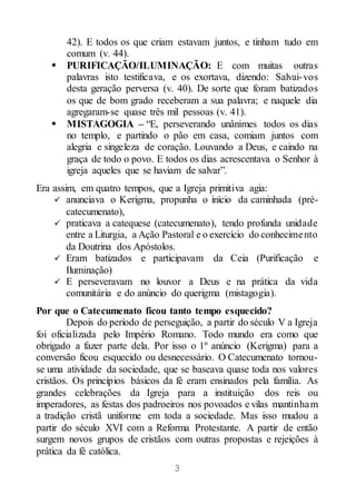 3
42). E todos os que criam estavam juntos, e tinham tudo em
comum (v. 44).
 PURIFICAÇÃO/ILUMINAÇÃO: E com muitas outras
palavras isto testificava, e os exortava, dizendo: Salvai-vos
desta geração perversa (v. 40). De sorte que foram batizados
os que de bom grado receberam a sua palavra; e naquele dia
agregaram-se quase três mil pessoas (v. 41).
 MISTAGOGIA – “E, perseverando unânimes todos os dias
no templo, e partindo o pão em casa, comiam juntos com
alegria e singeleza de coração. Louvando a Deus, e caindo na
graça de todo o povo. E todos os dias acrescentava o Senhor à
igreja aqueles que se haviam de salvar”.
Era assim, em quatro tempos, que a Igreja primitiva agia:
 anunciava o Kerigma, propunha o início da caminhada (pré-
catecumenato),
 praticava a catequese (catecumenato), tendo profunda unidade
entre a Liturgia, a Ação Pastoral e o exercício do conhecimento
da Doutrina dos Apóstolos.
 Eram batizados e participavam da Ceia (Purificação e
Iluminação)
 E perseveravam no louvor a Deus e na prática da vida
comunitária e do anúncio do querigma (mistagogia).
Por que o Catecumenato ficou tanto tempo esquecido?
Depois do período de perseguição, a partir do século V a Igreja
foi oficializada pelo Império Romano. Todo mundo era como que
obrigado a fazer parte dela. Por isso o 1º anúncio (Kerigma) para a
conversão ficou esquecido ou desnecessário. O Catecumenato tornou-
se uma atividade da sociedade, que se baseava quase toda nos valores
cristãos. Os princípios básicos da fé eram ensinados pela família. As
grandes celebrações da Igreja para a instituição dos reis ou
imperadores, as festas dos padroeiros nos povoados e vilas mantinham
a tradição cristã uniforme em toda a sociedade. Mas isso mudou a
partir do século XVI com a Reforma Protestante. A partir de então
surgem novos grupos de cristãos com outras propostas e rejeições à
prática da fé católica.
 