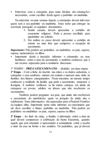 30
 Entrevista com o catequista para sanar dúvidas dar orientações
necessárias, como escolher desde agora o padrinho ou madrinha.
Na entrevista ou uma semana depois, o crismando deverá informar
quem será o seu padrinho ou madrinha. Estes terão que entregar na
secretaria paroquial os seguintes documentos:
1- Sendo casado, deverá apresentar a certidão do
casamento religioso. Pode a pessoa escolhida para
apadrinhar ser solteira.
2- Em ambos os casos deverá apresentar a certidão da
crisma ou uma foto que comprove a recepção do
sacramento.
Importante: Não podem ser padrinhos ou madrinhas os pais, esposo,
esposa, namorado(a) ou filhos.
 Importante desde a inscrição informar o crismando ou seus
familiares sobre a taxa do sacramento e também esclarecer que é
um recurso repassado para o seminário diocesano.
1º TEMPO – PRÉ-CATECUMENATO – dividido em duas etapas
1ª Etapa – Com a ficha do inscrito nas mãos e os dados cadastrais, o
catequista e seus auxiliares entram em contato e marcam uma visita às
famílias dos futuros catequizandos. Neste encontro, no mesmo tempo
conhecem a realidade da família que pede o sacramento, anunciam o
Kerigma. E também verificam se há outras crianças em idade da
catequese ou jovens, adultos ou idosos que não receberam os
sacramentos.
Também podem perguntar aos pais, que ainda não receberam
o sacramento do matrimônio quais os porquês de ainda não o
celebraram. Estas informações são repassadas para a Pastoral Familiar
ou equipes afins. Importante nesta visita informar ao catecúmeno que
ele deve escolher o futuro padrinho ou madrinha. Não podem ser
padrinhos ou madrinhas os pais, esposo, esposa ou filhos.
2ª Etapa – Ao final da visita, a família é informada sobre a data na
qual deverá comparecer à celebração da Santa Eucaristia, quando
aquele que será crismado é apresentado à comunidade cristã e recebe
o sinal da cruz na fronte e nos sentidos. Os padrinhos, que já devem
 