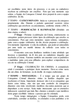 31
ser escolhidos neste início do processo, e os pais ou cuidadores
recebem na celebração um crucifixo. Para que este momento seja
solene, a Equipe da Catequese Crismal deve prepará-la com a equipe
celebrativa do dia.
2º TEMPO – CATECUMENATO: Inicia-se o processo da catequese
propriamente dita. Durante o período quaresmal ocorrem várias
celebrações que envolvem os catecúmenos, conforme orienta o RICA.
3º TEMPO – PURIFICAÇÃO E ILUMINAÇÃO (Dividido em
duas etapas, a saber):
1ª Etapa – Próximo à celebração da Crisma, criativamente os
catequistas podem provocar vários tipos de celebração que envolva os
catecúmenos. Para que estes momentos sejam solenes, catequistas,
junto com a equipe celebrativa do dia, devem preparar a celebração.
Um momento importante é o dia da confissão, que pode ser antecedida
por uma tarde ou manhã intensa de reflexão com todos os
catecúmenos.
O encontro com seus familiares também é uma atividade que
favorece a maturidade da fé dos pais ou cuidadores daqueles que
receberão a Crisma. Faremos também um encontro com os padrinhos
e madrinhas junto com seus afilhados para explicar a importância do
seu ato na celebração Crismal.
2ª Etapa – CELEBRAÇÃO DA CRISMA. A comunidade
cristã é convidada a participar deste momento. Deve-se evitar neste
dia um clima de formatura ou de desfile de roupas exuberantes.
4º TEMPO – MISTAGOGIA – É o tempo que um grupo de
Catequistas Crismal dinamiza visitas às famílias daqueles que
receberam a Crisma. Importante destacar: não é só os catequistas que
fazem estas visitas, mas sim que uma comissão de catequistas
dinamize esta visita envolvendo membros das outras pastorais que se
disponham a este serviço. Seria muito interessante que os crismados
indicassem a pastoral que mais lhes chamou a atenção e que membros
deste grupo escolhido visitasse a pessoa que foi crismada.
Neste tempo mistagógico a Equipe Catequética pode, com
criatividade, convidar as famílias, os crismados e seus padrinhos a vir
 