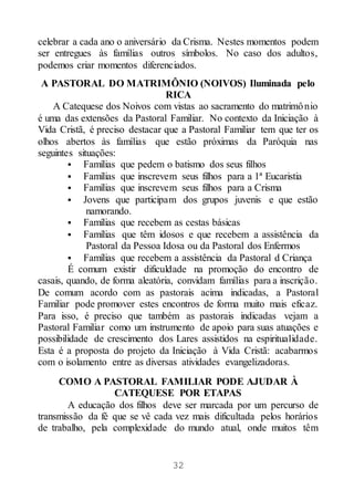 32
celebrar a cada ano o aniversário da Crisma. Nestes momentos podem
ser entregues às famílias outros símbolos. No caso dos adultos,
podemos criar momentos diferenciados.
A PASTORAL DO MATRIMÔNIO (NOIVOS) Iluminada pelo
RICA
A Catequese dos Noivos com vistas ao sacramento do matrimônio
é uma das extensões da Pastoral Familiar. No contexto da Iniciação à
Vida Cristã, é preciso destacar que a Pastoral Familiar tem que ter os
olhos abertos às famílias que estão próximas da Paróquia nas
seguintes situações:
 Famílias que pedem o batismo dos seus filhos
 Famílias que inscrevem seus filhos para a 1ª Eucaristia
 Famílias que inscrevem seus filhos para a Crisma
 Jovens que participam dos grupos juvenis e que estão
namorando.
 Famílias que recebem as cestas básicas
 Famílias que têm idosos e que recebem a assistência da
Pastoral da Pessoa Idosa ou da Pastoral dos Enfermos
 Famílias que recebem a assistência da Pastoral d Criança
É comum existir dificuldade na promoção do encontro de
casais, quando, de forma aleatória, convidam famílias para a inscrição.
De comum acordo com as pastorais acima indicadas, a Pastoral
Familiar pode promover estes encontros de forma muito mais eficaz.
Para isso, é preciso que também as pastorais indicadas vejam a
Pastoral Familiar como um instrumento de apoio para suas atuações e
possibilidade de crescimento dos Lares assistidos na espiritualidade.
Esta é a proposta do projeto da Iniciação à Vida Cristã: acabarmos
com o isolamento entre as diversas atividades evangelizadoras.
COMO A PASTORAL FAMILIAR PODE AJUDAR À
CATEQUESE POR ETAPAS
A educação dos filhos deve ser marcada por um percurso de
transmissão da fé que se vê cada vez mais dificultada pelos horários
de trabalho, pela complexidade do mundo atual, onde muitos têm
 