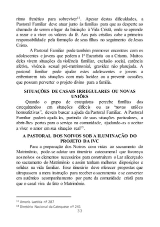33
ritmo frenético para sobreviver12. Apesar destas dificuldades, a
Pastoral Familiar deve atuar junto às famílias para que as desperte ao
chamado de serem o lugar da Iniciação à Vida Cristã, onde se aprende
a rezar e a viver os valores da fé. Aos pais cristãos cabe a primeira
responsabilidade pela formação de seus filhos no seguimento de Jesus
Cristo.
A Pastoral Familiar pode também promover encontros com os
adolescentes e jovens que pedem a 1ª Eucaristia ou a Crisma. Muitos
deles vivem situações da violência familiar, exclusão social, carência
afetiva, vivência sexual pré-matrimonial, gravidez não planejada. A
pastoral familiar pode ajudar estes adolescentes e jovens a
enfrentarem tais situações com mais lucidez ou a prevenir ocasiões
que possam perverter o projeto divino para a família.
SITUAÇÕES DE CASAIS IRREGULARES OU NOVAS
UNIÕES
Quando o grupo de catequistas percebe famílias dos
catequizandos em situações difíceis ou as “novas uniões
homoafetivas”, devem buscar a ajuda da Pastoral Familiar. A Pastoral
Familiar poderá ajudá-las, partindo de suas situações particulares, a
abrir-lhes portas para o serviço na comunidade, ajudando-as a aceitar
a viver o amor em sua situação real13.
A PASTORAL DOS NOIVOS SOB A ILUMINAÇÃO DO
PROJETO DA IVC
Para a preparação dos Noivos com vistas ao sacramento do
Matrimônio, pode-se adotar um itinerário catecumenal que favoreça
aos noivos os elementos necessários para construírem o Lar alicerçado
no sacramento do Matrimônio e assim tenham melhores disposições e
solidez na vida familiar. Esse itinerário deve oferecer propostas que
ultrapassem a mera instrução para receber o sacramento e se converter
em autêntico acompanhamento por parte da comunidade cristã para
que o casal viva de fato o Matrimônio.
12 Amoris Laetitia nº 287
13 Diretório Nacional da Catequese nº 241
 