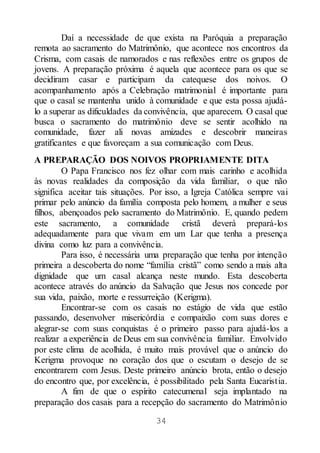 34
Daí a necessidade de que exista na Paróquia a preparação
remota ao sacramento do Matrimônio, que acontece nos encontros da
Crisma, com casais de namorados e nas reflexões entre os grupos de
jovens. A preparação próxima é aquela que acontece para os que se
decidiram casar e participam da catequese dos noivos. O
acompanhamento após a Celebração matrimonial é importante para
que o casal se mantenha unido à comunidade e que esta possa ajudá-
lo a superar as dificuldades da convivência, que aparecem. O casal que
busca o sacramento do matrimônio deve se sentir acolhido na
comunidade, fazer ali novas amizades e descobrir maneiras
gratificantes e que favoreçam a sua comunicação com Deus.
A PREPARAÇÃO DOS NOIVOS PROPRIAMENTE DITA
O Papa Francisco nos fez olhar com mais carinho e acolhida
às novas realidades da composição da vida familiar, o que não
significa aceitar tais situações. Por isso, a Igreja Católica sempre vai
primar pelo anúncio da família composta pelo homem, a mulher e seus
filhos, abençoados pelo sacramento do Matrimônio. E, quando pedem
este sacramento, a comunidade cristã deverá prepará-los
adequadamente para que vivam em um Lar que tenha a presença
divina como luz para a convivência.
Para isso, é necessária uma preparação que tenha por intenção
primeira a descoberta do nome “família cristã” como sendo a mais alta
dignidade que um casal alcança neste mundo. Esta descoberta
acontece através do anúncio da Salvação que Jesus nos concede por
sua vida, paixão, morte e ressurreição (Kerigma).
Encontrar-se com os casais no estágio de vida que estão
passando, desenvolver misericórdia e compaixão com suas dores e
alegrar-se com suas conquistas é o primeiro passo para ajudá-los a
realizar a experiência de Deus em sua convivência familiar. Envolvido
por este clima de acolhida, é muito mais provável que o anúncio do
Kerigma provoque no coração dos que o escutam o desejo de se
encontrarem com Jesus. Deste primeiro anúncio brota, então o desejo
do encontro que, por excelência, é possibilitado pela Santa Eucaristia.
A fim de que o espírito catecumenal seja implantado na
preparação dos casais para a recepção do sacramento do Matrimônio
 