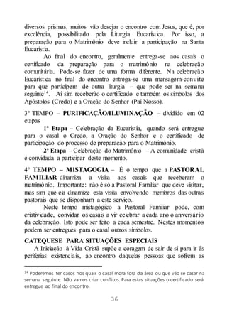 36
diversos prismas, muitos vão desejar o encontro com Jesus, que é, por
excelência, possibilitado pela Liturgia Eucarística. Por isso, a
preparação para o Matrimônio deve incluir a participação na Santa
Eucaristia.
Ao final do encontro, geralmente entrega-se aos casais o
certificado da preparação para o matrimônio na celebração
comunitária. Pode-se fazer de uma forma diferente. Na celebração
Eucarística no final do encontro entrega-se uma mensagem-convite
para que participem de outra liturgia – que pode ser na semana
seguinte14. Aí sim receberão o certificado e também os símbolos dos
Apóstolos (Credo) e a Oração do Senhor (Pai Nosso).
3º TEMPO – PURIFICAÇÃO/ILUMINAÇÃO – dividido em 02
etapas
1ª Etapa – Celebração da Eucaristia, quando será entregue
para o casal o Credo, a Oração do Senhor e o certificado de
participação do processo de preparação para o Matrimônio.
2ª Etapa – Celebração do Matrimônio – A comunidade cristã
é convidada a participar deste momento.
4º TEMPO – MISTAGOGIA – É o tempo que a PASTORAL
FAMILIAR dinamiza a visita aos casais que receberam o
matrimônio. Importante: não é só a Pastoral Familiar que deve visitar,
mas sim que ela dinamize esta visita envolvendo membros das outras
pastorais que se disponham a este serviço.
Neste tempo mistagógico a Pastoral Familiar pode, com
criatividade, convidar os casais a vir celebrar a cada ano o aniversário
da celebração. Isto pode ser feito a cada semestre. Nestes momentos
podem ser entregues para o casal outros símbolos.
CATEQUESE PARA SITUAÇÕES ESPECIAIS
A Iniciação à Vida Cristã supõe a coragem de sair de si para ir às
periferias existenciais, ao encontro daquelas pessoas que sofrem as
14 Poderemos ter casos nos quais o casal mora fora da área ou que vão se casar na
semana seguinte. Não vamos criar conflitos. Para estas situações o certificado será
entregue ao final do encontro.
 