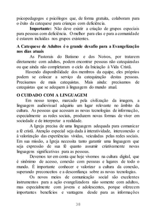 38
psicopedagogos e psicólogos que, de forma gratuita, colaboram para
o êxito da catequese para crianças com deficiência.
Importante: Não deve existir a criação de grupos especiais
para pessoas com deficiência. O melhor para elas e para a comunidade
é estarem incluídas nos grupos existentes.
A Catequese de Adultos é o grande desafio para a Evangelização
nos dias atuais
As Pastorais do Batismo e dos Noivos, por tratarem
diretamente com adultos, podem encontrar pessoas não catequizadas
ou que ainda não completaram o ciclo da Iniciação à Vida Cristã.
Havendo disponibilidade dos membros da equipe, eles próprios
podem se colocar a serviço da catequização destas pessoas.
Precisamos de mais catequistas. Mais ainda: precisamos de
catequistas que se adequem à linguagem do mundo atual.
O CUIDADO COM A LINGUAGEM
Em nosso tempo, marcado pela civilização da imagem, a
linguagem audiovisual adquiriu um lugar relevante no âmbito da
cultura. As pessoas que acessam as novas tecnologias de informação,
especialmente as redes sociais, produzem novas formas de viver em
sociedade e de interpretar a realidade.
A Igreja precisa de uma linguagem adequada para comunicar
a fé cristã. Atenção especial seja dada à interatividade, interconexão e
à valorização das experiências vividas, veiculadas pelas redes sociais.
Em sua missão, a Igreja necessita tanto garantir uma linguagem que
seja expressão de sua fé quanto assumir criativamente novas
linguagens significativas para as pessoas.
Devemos ter em conta que hoje vivemos na cultura digital, que
é sinônimo de acesso, conexão com pessoas e lugares de todo o
mundo. É importante conhecer e valorizar a cultura da conexão,
superando preconceitos e a desconfiança sobre as novas tecnologias.
Os novos meios de comunicação social são excelentes
instrumentos para a ação evangelizadora não somente com adultos,
mas especialmente com jovens e adolescentes, porque oferecem
importantes benefícios e vantagens desde para as informações
 