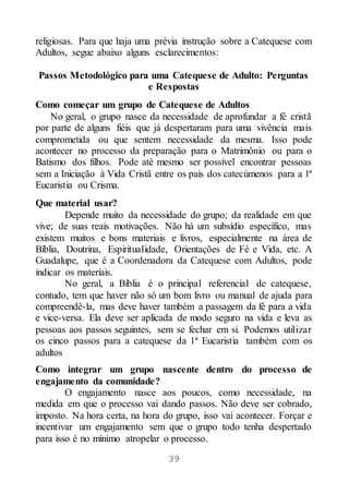 39
religiosas. Para que haja uma prévia instrução sobre a Catequese com
Adultos, segue abaixo alguns esclarecimentos:
Passos Metodológico para uma Catequese de Adulto: Perguntas
e Respostas
Como começar um grupo de Catequese de Adultos
No geral, o grupo nasce da necessidade de aprofundar a fé cristã
por parte de alguns fiéis que já despertaram para uma vivência mais
comprometida ou que sentem necessidade da mesma. Isso pode
acontecer no processo da preparação para o Matrimônio ou para o
Batismo dos filhos. Pode até mesmo ser possível encontrar pessoas
sem a Iniciação à Vida Cristã entre os pais dos catecúmenos para a 1ª
Eucaristia ou Crisma.
Que material usar?
Depende muito da necessidade do grupo; da realidade em que
vive; de suas reais motivações. Não há um subsídio específico, mas
existem muitos e bons materiais e livros, especialmente na área de
Bíblia, Doutrina, Espiritualidade, Orientações de Fé e Vida, etc. A
Guadalupe, que é a Coordenadora da Catequese com Adultos, pode
indicar os materiais.
No geral, a Bíblia é o principal referencial de catequese,
contudo, tem que haver não só um bom livro ou manual de ajuda para
compreendê-la, mas deve haver também a passagem da fé para a vida
e vice-versa. Ela deve ser aplicada de modo seguro na vida e leva as
pessoas aos passos seguintes, sem se fechar em si. Podemos utilizar
os cinco passos para a catequese da 1ª Eucaristia também com os
adultos
Como integrar um grupo nascente dentro do processo de
engajamento da comunidade?
O engajamento nasce aos poucos, como necessidade, na
medida em que o processo vai dando passos. Não deve ser cobrado,
imposto. Na hora certa, na hora do grupo, isso vai acontecer. Forçar e
incentivar um engajamento sem que o grupo todo tenha despertado
para isso é no mínimo atropelar o processo.
 