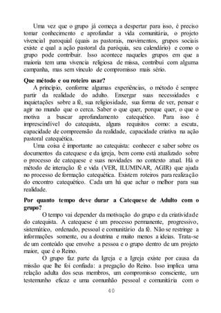 40
Uma vez que o grupo já começa a despertar para isso, é preciso
tomar conhecimento e aprofundar a vida comunitária, o projeto
vivencial paroquial (quais as pastorais, movimentos, grupos sociais
existe e qual a ação pastoral da paróquia, seu calendário) e como o
grupo pode contribuir. Isso acontece naqueles grupos em que a
maioria tem uma vivencia religiosa de missa, contribui com alguma
campanha, mas sem vínculo de compromisso mais sério.
Que método e ou roteiro usar?
A princípio, conforme algumas experiências, o método é sempre
partir da realidade do adulto. Enxergar suas necessidades e
inquietações sobre a fé, sua religiosidade, sua forma de ver, pensar e
agir no mundo que o cerca. Saber o que quer, porque quer, o que o
motiva a buscar aprofundamento catequético. Para isso é
imprescindível do catequista, alguns requisitos como: a escuta,
capacidade de compreensão da realidade, capacidade criativa na ação
pastoral catequética.
Uma coisa é importante ao catequista: conhecer e saber sobre os
documentos da catequese e da igreja, bem como está atualizado sobre
o processo de catequese e suas novidades no contexto atual. Há o
método de interação fé e vida (VER, ILUMINAR, AGIR) que ajuda
no processo de formação catequética. Existem roteiros para realização
do encontro catequético. Cada um há que achar o melhor para sua
realidade.
Por quanto tempo deve durar a Catequese de Adulto com o
grupo?
O tempo vai depender da motivação do grupo e da criatividade
do catequista. A catequese é um processo permanente, progressivo,
sistemático, ordenado, pessoal e comunitário da fé. Não se restringe a
informações somente, ou a doutrina e muito menos a ideias. Trata-se
de um conteúdo que envolve a pessoa e o grupo dentro de um projeto
maior, que é o Reino.
O grupo faz parte da Igreja e a Igreja existe por causa da
missão que lhe foi confiada: a pregação do Reino. Isso implica uma
relação adulta dos seus membros, um compromisso consciente, um
testemunho eficaz e uma comunhão pessoal e comunitária com o
 