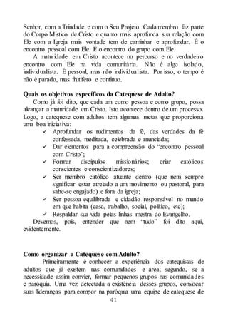 41
Senhor, com a Trindade e com o Seu Projeto. Cada membro faz parte
do Corpo Místico de Cristo e quanto mais aprofunda sua relação com
Ele com a Igreja mais vontade tem de caminhar e aprofundar. É o
encontro pessoal com Ele. É o encontro do grupo com Ele.
A maturidade em Cristo acontece no percurso e no verdadeiro
encontro com Ele na vida comunitária. Não é algo isolado,
individualista. É pessoal, mas não individualista. Por isso, o tempo é
não é parado, mas frutífero e contínuo.
Quais os objetivos específicos da Catequese de Adulto?
Como já foi dito, que cada um como pessoa e como grupo, possa
alcançar a maturidade em Cristo. Isto acontece dentro de um processo.
Logo, a catequese com adultos tem algumas metas que proporciona
uma boa iniciativa:
 Aprofundar os rudimentos da fé, das verdades da fé
confessada, meditada, celebrada e anunciada;
 Dar elementos para a compreensão do “encontro pessoal
com Cristo”;
 Formar discípulos missionários; criar católicos
conscientes e conscientizadores;
 Ser membro católico atuante dentro (que nem sempre
significar estar atrelado a um movimento ou pastoral, para
sabe-se engajado) e fora da igreja;
 Ser pessoa equilibrada e cidadão responsável no mundo
em que habita (casa, trabalho, social, político, etc);
 Respaldar sua vida pelas linhas mestra do Evangelho.
Devemos, pois, entender que nem “tudo” foi dito aqui,
evidentemente.
Como organizar a Catequese com Adulto?
Primeiramente é conhecer a experiência dos catequistas de
adultos que já existem nas comunidades e área; segundo, se a
necessidade assim convier, formar pequenos grupos nas comunidades
e paróquia. Uma vez detectada a existência desses grupos, convocar
suas lideranças para compor na paróquia uma equipe de catequese de
 
