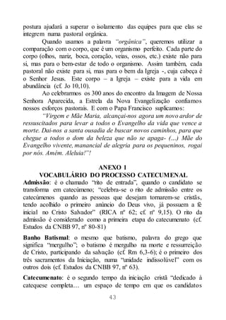 43
postura ajudará a superar o isolamento das equipes para que elas se
integrem numa pastoral orgânica.
Quando usamos a palavra “orgânica”, queremos utilizar a
comparação com o corpo, que é um organismo perfeito. Cada parte do
corpo (olhos, nariz, boca, coração, veias, ossos, etc.) existe não para
si, mas para o bem-estar de todo o organismo. Assim também, cada
pastoral não existe para si, mas para o bem da Igreja -, cuja cabeça é
o Senhor Jesus. Este corpo – a Igreja – existe para a vida em
abundância (cf. Jo 10,10).
Ao celebrarmos os 300 anos do encontro da Imagem de Nossa
Senhora Aparecida, a Estrela da Nova Evangelização confiamos
nossos esforços pastorais. E com o Papa Francisco suplicamos:
“Virgem e Mãe Maria, alcançai-nos agora um novo ardor de
ressuscitados para levar a todos o Evangelho da vida que vence a
morte. Dai-nos a santa ousadia de buscar novos caminhos, para que
chegue a todos o dom da beleza que não se apaga- (…) Mãe do
Evangelho vivente, manancial de alegria para os pequeninos, rogai
por nós. Amém. Aleluia!”!
ANEXO 1
VOCABULÁRIO DO PROCESSO CATECUMENAL
Admissão: é o chamado “rito de entrada”, quando o candidato se
transforma em catecúmeno; “celebra-se o rito de admissão entre os
catecúmenos quando as pessoas que desejam tornarem-se cristãs,
tendo acolhido o primeiro anúncio do Deus vivo, já possuem a fé
inicial no Cristo Salvador” (RICA nº 62; cf. nº 9,15). O rito da
admissão é considerado como a primeira etapa do catecumenato (cf.
Estudos da CNBB 97, nº 80-81)
Banho Batismal: o mesmo que batismo, palavra do grego que
significa “mergulho”; o batismo é mergulho na morte e ressurreição
de Cristo, participando da salvação (cf. Rm 6,3-6); é o primeiro dos
três sacramentos da Iniciação, numa “unidade indissolúvel” com os
outros dois (cf. Estudos da CNBB 97, nº 63).
Catecumenato: é o segundo tempo da iniciação cristã “dedicado à
catequese completa… um espaço de tempo em que os candidatos
 