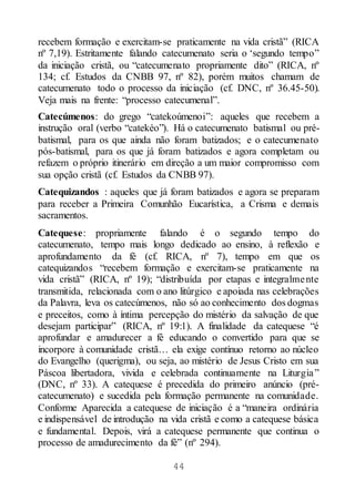 44
recebem formação e exercitam-se praticamente na vida cristã” (RICA
nº 7,19). Estritamente falando catecumenato seria o ‘segundo tempo”
da iniciação cristã, ou “catecumenato propriamente dito” (RICA, nº
134; cf. Estudos da CNBB 97, nº 82), porém muitos chamam de
catecumenato todo o processo da iniciação (cf. DNC, nº 36.45-50).
Veja mais na frente: “processo catecumenal”.
Catecúmenos: do grego “catekoúmenoi”: aqueles que recebem a
instrução oral (verbo “catekéo”). Há o catecumenato batismal ou pré-
batismal, para os que ainda não foram batizados; e o catecumenato
pós-batismal, para os que já foram batizados e agora completam ou
refazem o próprio itinerário em direção a um maior compromisso com
sua opção cristã (cf. Estudos da CNBB 97).
Catequizandos : aqueles que já foram batizados e agora se preparam
para receber a Primeira Comunhão Eucarística, a Crisma e demais
sacramentos.
Catequese: propriamente falando é o segundo tempo do
catecumenato, tempo mais longo dedicado ao ensino, à reflexão e
aprofundamento da fé (cf. RICA, nº 7), tempo em que os
catequizandos “recebem formação e exercitam-se praticamente na
vida cristã” (RICA, nº 19); “distribuída por etapas e integralmente
transmitida, relacionada com o ano litúrgico e apoiada nas celebrações
da Palavra, leva os catecúmenos, não só ao conhecimento dos dogmas
e preceitos, como à íntima percepção do mistério da salvação de que
desejam participar” (RICA, nº 19:1). A finalidade da catequese “é
aprofundar e amadurecer a fé educando o convertido para que se
incorpore à comunidade cristã… ela exige contínuo retorno ao núcleo
do Evangelho (querigma), ou seja, ao mistério de Jesus Cristo em sua
Páscoa libertadora, vivida e celebrada continuamente na Liturgia”
(DNC, nº 33). A catequese é precedida do primeiro anúncio (pré-
catecumenato) e sucedida pela formação permanente na comunidade.
Conforme Aparecida a catequese de iniciação é a “maneira ordinária
e indispensável de introdução na vida cristã e como a catequese básica
e fundamental. Depois, virá a catequese permanente que continua o
processo de amadurecimento da fé” (nº 294).
 
