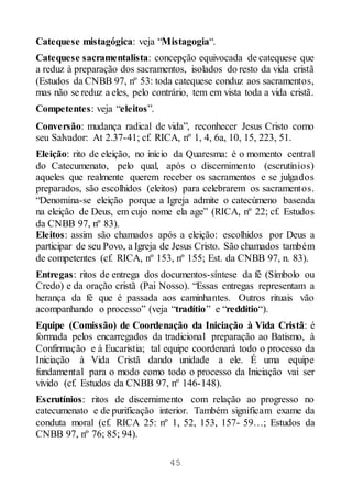 45
Catequese mistagógica: veja “Mistagogia“.
Catequese sacramentalista: concepção equivocada de catequese que
a reduz à preparação dos sacramentos, isolados do resto da vida cristã
(Estudos da CNBB 97, nº 53: toda catequese conduz aos sacramentos,
mas não se reduz a eles, pelo contrário, tem em vista toda a vida cristã.
Competentes: veja “eleitos”.
Conversão: mudança radical de vida”, reconhecer Jesus Cristo como
seu Salvador: At 2.37-41; cf. RICA, nº 1, 4, 6a, 10, 15, 223, 51.
Eleição: rito de eleição, no início da Quaresma: é o momento central
do Catecumenato, pelo qual, após o discernimento (escrutínios)
aqueles que realmente querem receber os sacramentos e se julgados
preparados, são escolhidos (eleitos) para celebrarem os sacramentos.
“Denomina-se eleição porque a Igreja admite o catecúmeno baseada
na eleição de Deus, em cujo nome ela age” (RICA, nº 22; cf. Estudos
da CNBB 97, nº 83).
Eleitos: assim são chamados após a eleição: escolhidos por Deus a
participar de seu Povo, a Igreja de Jesus Cristo. São chamados também
de competentes (cf. RICA, nº 153, nº 155; Est. da CNBB 97, n. 83).
Entregas: ritos de entrega dos documentos-síntese da fé (Símbolo ou
Credo) e da oração cristã (Pai Nosso). “Essas entregas representam a
herança da fé que é passada aos caminhantes. Outros rituais vão
acompanhando o processo” (veja “tradítio” e “reddítio“).
Equipe (Comissão) de Coordenação da Iniciação à Vida Cristã: é
formada pelos encarregados da tradicional preparação ao Batismo, à
Confirmação e à Eucaristia; tal equipe coordenará todo o processo da
Iniciação à Vida Cristã dando unidade a ele. É uma equipe
fundamental para o modo como todo o processo da Iniciação vai ser
vivido (cf. Estudos da CNBB 97, nº 146-148).
Escrutínios: ritos de discernimento com relação ao progresso no
catecumenato e de purificação interior. Também significam exame da
conduta moral (cf. RICA 25: nº 1, 52, 153, 157- 59…; Estudos da
CNBB 97, nº 76; 85; 94).
 