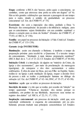 46
Etapa: conforme o RICA são “passos, pelos quais o catecúmeno, ao
caminhar, como que atravessa uma porta ou sobe um degrau” (nº 6).
São as três grandes celebrações que marcam a passagem de um tempo
para o outro, dando o sentido de gradualidade ao processo
catecumenal (cf. Est. da CNBB 97, nº 75).
Exorcismo: rito com a imposição das mãos, pedindo a Deus “a
libertação das consequências do pecado e da influência maligna, para
que os catecúmenos sejam fortalecidos em seu caminho espiritual e
abram o coração para os dons do Senhor” (Estudos da CNBB 97, nº
77;93; cf. RICA, nº 156).
Família: seu papel no processo da Iniciação à Vida Cristã (cf. Estudos
da CNBB 97, nº 133-139).
Garante (veja INSTRUTOR)
Iluminação: assim era chamado o Batismo; é também o tempo de
preparação próxima para recebê-lo: a Quaresma. É o terceiro tempo
do catecumenato, “destinado à mais intensa preparação espiritual”
(RICA final do n. 7; cf. nº 21-22. Cf. Estudos da CNBB 97, nº 84-86).
Iniciação Cristã: é a introdução de alguém no “mistério de Cristo, da
Igreja e dos sacramentos”, por meio da proclamação da mensagem
(querigma), da catequese e dos ritos sacramentais e outras
celebrações. É obra do amor de Deus, por seu Filho no Espírito Santo;
realiza-se na Igreja e pela mediação da Igreja, requer a decisão livre
da pessoa e nela se realiza a participação humana no diálogo da
salvação (cf. Est. da CNBB 97, nº 62- 66; DNC, nº 35-37, nº 45-50).
Iniciático: aquilo que se refere ao processo de iniciação.
Inscrição do nome: é o rito que se realiza por ocasião da “eleição” no
tempo quaresmal. “Chama-se inscrição dos nomes porque os
candidatos, em penhor de sua fidelidade, inscrevem seus nomes no
registro dos eleitos” (cf. RICA, nº 22; 51, 17, 133).
Inspiração catecumenal: um processo de iniciação cristã que, sem
reproduzir estritamente o esquema do catecumenato pré ou pós-
batismal, procura traduzir suas principais características (cf. Estudos
 