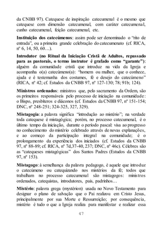 47
da CNBB 97). Catequese de inspiração catecumenal é o mesmo que
catequese com dimensão catecumenal, com caráter catecumenal,
cunho catecumenal, feição catecumenal, etc.
Instituição dos catecúmenos: assim pode ser denominado o “rito de
entrada”, ou a primeira grande celebração do catecumenato (cf. RICA,
nº 6, 14, 50, 60…).
Introdutor (no Ritual da Iniciação Cristã de Adultos, repassado
para as pastorais, o termo instrutor é grafado como “garante”):
alguém da comunidade cristã que introduz na vida da Igreja e
acompanha o(a) catecúmeno(a): “homem ou mulher, que o conhece,
ajuda e é testemunha dos costumes, fé e desejo do catecúmeno”
(RICA, nº 42; cf. Estudos da CNBB 97, nº 127-130; 78; 91b; 124).
Ministros ordenados: ministros que, pelo sacramento da Ordem, são
os primeiros responsáveis pelo processo de iniciação na comunidade:
o Bispo, presbíteros e diáconos (cf. Estudos da CNBB 97, nº 151-154;
DNC, nº 248-251; 324-325, 327, 329).
Mistagogia: a palavra significa “introdução ao mistério”; na verdade
toda catequese é mistagógica; porém, no processo catecumenal, é o
último tempo da iniciação, durante o período pascal: visa ao progresso
no conhecimento do mistério celebrado através de novas explanações,
e ao começo da participação integral na comunidade; é o
prolongamento da experiência dos iniciados (cf. Estudos da CNBB
97, nº 88-89; cf. RICA, nº 7d,37-40, 237; DNC, nº 46c). Célebres são
as “catequeses mistagógicas” dos Santos Padres (Estudos da CNBB
97, nº 153).
Mistagogo: à semelhança da palavra pedagogo, é aquele que introduz
o catecúmeno ou catequizando nos mistérios da fé; todos que
trabalham no processo catecumenal são mistagogos: ministros
ordenados, catequistas, introdutores, pais, padrinhos…
Mistério: palavra grega (mystérion) usada no Novo Testamento para
designar o plano de salvação que o Pai realizou em Cristo Jesus,
principalmente por sua Morte e Ressurreição; por consequência,
mistério é tudo o que a Igreja realiza para manifestar e realizar essa
 