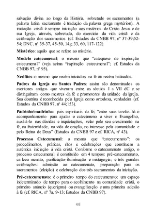 48
salvação divina ao longo da História, sobretudo os sacramentos (a
palavra latina sacramento é tradução da palavra grega mystérion). A
iniciação cristã é sempre iniciação aos mistérios de Cristo Jesus e de
sua Igreja, através, sobretudo, do exercício da vida cristã e da
celebração dos sacramentos (cf. Estudos da CNBB 97, nº 37-39;52-
54; DNC, nº 35-37, 45-50, 14g, 33, 60, 117-122).
Mistérico: aquilo que se refere ao mistério.
Modelo catecumenal: o mesmo que “catequese de inspiração
catecumenal” (veja acima “inspiração catecumenal”; cf. Estudos da
CNBB 97, nº 95).
Neófitos: o mesmo que recém iniciados na fé ou recém batizados.
Padres da Igreja ou Santos Padres: assim são denominados os
escritores antigos que viveram entre os séculos I a VII dC e se
distinguiram como mestres da fé e promotores da unidade da igreja.
Sua doutrina é reconhecida pela Igreja como ortodoxa, verdadeira (cf.
Estudos da CNBB 97, nº 44;153).
Padrinho/madrinha: pais espirituais da fé; “entre suas tarefas há o
acompanhamento para ajudar o catecúmeno a viver o Evangelho,
auxiliá-lo nas dúvidas e inquietações, velar pelo seu crescimento na
fé, na fraternidade, na vida de oração, no interesse pela comunidade e
pelo Reino de Deus” (Estudos da CNBB 97 e cf. RICA, nº 43).
Processo Catecumenal: o mesmo que “catecumenato”: os
procedimentos, práticas, ritos e celebrações que constituem a
autêntica iniciação à vida cristã. Conforme o catecumenato antigo, o
processo catecumenal é constituído em 4 tempos: pré-catecumenato,
ca leeu menato, purificação-iluminação e mistagogia; e três grandes
celebrações: admissão ao catecumenato, preparação para os
sacramentos (eleição) e celebração dos três sacramentos da iniciação.
Pré-catecumenato: é o primeiro tempo do catecumenato: um espaço
indeterminado de tempo para o acolhimento na comunidade cristã, o
primeiro anúncio (querigma) ou evangelização e uma primeira adesão
à fé (cf. RICA, nº 7a, 9-13; Estudos da CNBB 97).
 