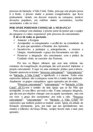 5
processo da Iniciação à Vida Cristã. Então, para que este projeto possa
ir à frente, é preciso mudar a postura evangelizadora que ficou
praticamente viciada em decorar resposta na catequese, praticar
devoções populares, em celebrar muitos sacramentos, receber
sacramentos e não os viver.
POR ONDE PODEMOS COMEÇAR A MUDANÇA?
Para começar esta mudança é preciso parar de pensar que a equipe
da catequese é a única responsável pelo processo do catecumenato.
É dever de todas as pastorais.
 Anunciar o Kerigma
 Acompanhar os catequizandos e acolhê-los na comunidade da
fé, para que aprendam a Doutrina dos Apóstolos.
 Incentivá-los a participar e, principalmente, a viverem a
Liturgia, transformando a graça dos Sacramentos em vida.
 Promover a integração dos catecúmenos com a prática da
Caridade vivida no exercício das Pastorais.
Por isso os Bispos afirmam que sem uma reforma nas
estruturas da evangelização da paróquia não será possível implantar o
projeto catecumenal. E aqui vai uma orientação prática para a leitura.
Quando aparecem os termos “processo catecumenal”, “catecumenato”
ou “Iniciação à Vida Cristã” o significado é o mesmo. Todas estas
expressões indicam não a catequese como foi e é ainda hoje praticada.
Atualmente os grupos catequéticos agem separados um do outro.
“Processo catecumenal”, “catecumenato” ou “Iniciação à Vida
Cristã” (ICV) tem o sentido de uma Igreja que se faz Mãe que
acompanha os seus filhos por toda a vida. É uma catequese integrada,
que não tem por objetivo entregar este ou aquele sacramento, mas sim
em viver a graça dos sacramentos por toda a vida. “Processo
catecumenal”, “catecumenato” ou “Iniciação à Vida Cristã” são
expressões que também podem se traduzir assim: Igreja em atitude de
formação permanente, pois, por mais que nos aprofundemos nos
estudos e reflexões da Graça Divina, sempre haverá mais e mais para
aprender.
 