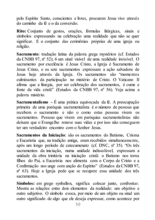50
pelo Espírito Santo, conscientes e livres, procurem Jesus vivo através
do caminho da fé e o da conversão.
Rito: Conjunto de gestos, orações, fórmulas litúrgicas, sinais e
símbolos expressando na celebração uma realidade que não se quer
significar. E o conjunto das cerimônias próprias de uma igreja ou
religião.
Sacramento: tradução latina da palavra grega mystérion (cf. Estudos
da CNBB 97, nº 52); 6 um sinal visível de uma realidade invisível. O
sacramento por excelência é Jesus Cristo, a Igreja é Sacramento de
Jesus Cristo, e os sete sacramentos expressam a ação salvadora de
Jesus hoje através da Igreja. Os sacramentos são “momentos
culminantes da participação no mistério de Cristo. O Vaticano II
afirma que a liturgia, por ser celebração dos sacramentos, é cume e
fonte da vida cristã” (Estudos da CNBB 97, nº 56). Veja acima a
palavra mistério.
Sacramentalismo – É uma prática equivocada da fé. A preocupação
primeira de uma paróquia sacramentalista é o número de pessoas que
recebem o sacramento e não o como estas pessoas vivem os
sacramentos. Pessoas que vivem em paróquias sacramentalistas não
deixam que o Evangelho renove suas vidas e por isso não conseguem
ter um verdadeiro encontro com o Senhor Jesus.
Sacramentos da Iniciação: são os sacramentos do Batismo, Crisma
e Eucaristia que, na tradição antiga, eram recebidos simultaneamente,
após um longo período de catecumenato (cf. DNC, nº 35). “Os três
sacramentos da iniciação, numa unidade indissolúvel, expressam a
unidade da obra trinitária na iniciação cristã: o Batismo nos torna
filhos do Pai, a Eucaristia nos alimenta com o Corpo de Cristo e a
Confirmação nos unge com unção do Espírito” (Estudos da CNBB 97,
nº 63). Hoje a Igreja pede que se recupere essa unidade dos três
sacramentos.
Símbolos: em grego synballon, significa colocar junto, confrontar.
Mostra as relações entre dois elementos da realidade: um objetivo e
outro subjetivo. O símbolo evoca, por meio de um objeto ou sinal um
outro significado de algo que ele deseja expressar, como acontece por
 