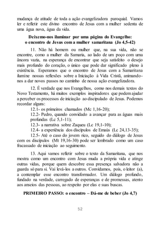 52
mudança de atitude de toda a ação evangelizadora paroquial. Vamos
ler e refletir este divino encontro de Jesus com a mulher sedenta de
uma água nova, água da vida.
Deixemo-nos iluminar por uma página do Evangelho:
o encontro de Jesus com a mulher samaritana (Jo 4,5-42)
11. Não há homem ou mulher que, na sua vida, não se
encontre, como a mulher da Samaria, ao lado de um poço com uma
âncora vazia, na esperança de encontrar que seja satisfeito o desejo
mais profundo do coração, o único que pode dar significado pleno à
existência. Esperamos que o encontro de Jesus com a Samaritana
ilumine nossas reflexões sobre a Iniciação à Vida Cristã, animando-
nos a dar novos passos no caminho de nossa ação evangelizadora.
12. É verdade que nos Evangelhos, como nos demais textos do
Novo Testamento, há muitos exemplos inspiradores que podem ajudar
a perceber os processos de iniciação ao discipulado de Jesus. Podemos
recordar alguns:
12.1- os primeiros chamados (Mc 1,16-20);
12.2- Pedro, quando convidado a avançar para as águas mais
profundas (Lc 5,1-11);
12.3- a narrativa sobre Zaqueu (Lc 19,1-10);
12.4- a experiência dos discípulos de Emaús (Lc 24,13-35);
12.5- Até o caso do jovem rico, seguido do diálogo de Jesus
com os discípulos (Mt 19,16-30) pode ser lembrado como um caso
fracassado de iniciação ao seguimento.
13. Aqui vamos refletir sobre o texto da Samaritana, que nos
mostra como um encontro com Jesus muda a própria vida e atinge
outras vidas, porque quem descobre essa presença salvadora não a
guarda só para si. Vai levá-los a outros. Convidamos, pois, o leitor (a),
a contemplar esse encontro transformador. Um diálogo profundo,
fundado na verdade, carregado de esperanças e de promessas, atento
aos anseios das pessoas, ao respeito por elas e suas buscas.
PRIMEIRO PASSO: o encontro – Dá-me de beber (Jo 4,7)
 