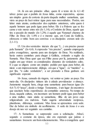 53
14. Já em um primeiro olhar, quem lê o texto de Jo 4,1-42
talvez pense que o pedido de Jesus tinha, como expectativa, apenas
um simples gesto de cortesia da parte daquela mulher samaritana, que
viera ao poço de Jacó retirar água para suas necessidades. Porém, um
leitor mais atento, conhecedor dos capítulos anteriores, sabe quem é
aquele homem que pede água para beber. Ele é a Palavra que se fez
carne e veio morar entre nós (Jo 1,14), o Cordeiro de Deus, aquele que
tira o pecado do mundo (Jo 1,29); é aquele que Natanael chamou de
Filho de Deus (Jo 1,49) e é o mesmo que, em Caná da Galiléia,
oferecera o vinho bom aos convivas e os discípulos creram nele (Jo
2,1-11).
15. Um dos versículos iniciais diz que “(…) era preciso passar
pela Samaria” (Jo 4,4). A expressão “era preciso”, quando empregada
pelos evangelistas, aponta para um desígnio de Deus. Na realidade,
havia outros caminhos para chegar à Galileia, evitando a região da
Samaria. Mas Deus quer que seu Filho passe por lá, justamente pela
região em que viviam os considerados distantes do verdadeiro culto.
E o que se afigura como um simples pedido por água para beber, dá
início a um impressionante diálogo, em que a “água”, os “maridos” e,
por fim, “o culto verdadeiro”, a ser prestado a Deus ganham um
significado especial.
16- Jesus, cansado da viagem, vai sentar-se junto ao poço. Era
meio-dia. Os discípulos tinham ido à cidade providenciar o almoço.
Justamente naquela hora, chega uma samaritana para buscar água (Jo
4,6-7). O “poço”, desde o Antigo Testamento, é um lugar de encontros
que suscitam belas experiências de comunhão amorosa. No tempo de
Jesus, naquela cultura, era incomum um homem pedir água para beber
a uma mulher, mais ainda se samaritana, filha de um povo cuja
religiosidade era malvista. Tudo sugeria adversidade recíproca,
pluralismo, diferença, contraste. Mas Jesus se apresentou com sede.
Dar de beber era símbolo de acolhimento. A sede de Jesus é o seu
desejo de nos ver seguindo seu caminho.
17- A Samaritana se surpreende com a solicitação. Afinal,
segundo o costume da época, não era esperado que judeus e
samaritanos tivessem um bom relacionamento. Mas o evangelista quer
 