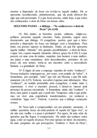 54
mostrar a disposição de Jesus em revelar-se àquela mulher. Ele se
apresenta reconhecendo, primeiramente, que ela pode oferecer-lhe
algo que está precisando. E o que Jesus precisa, ainda hoje, é que todos
nós conheçamos o dom de Deus em nossas vidas.
SEGUNDO PASSO – o diálogo – “Se conhecesses o dom de
Deus” (Jo 4,10)
18- São muitas as barreiras sociais, culturais, religiosas,
políticas presentes naquele encontro. Tudo, portanto, sugere mais
desencontro que diálogo. O evangelista, porém, quer que o leitor
perceba a disposição de Jesus em dialogar com a Samaritana. Para
tanto, era preciso superar as distâncias. Então, eis que Ele apresenta
àquela mulher “distante” três grandes possibilidades: o dom de Deus,
a água viva e quem naquele momento oferece graça (Jo 4,10). E o que
parecia ser uma cena de muitas suspeitas (um homem e uma mulher,
um judeu e uma samaritana; dois desconhecidos, próximos de um
poço; ela sem nome), torna-se um encontro entre a necessidade
humana e a gratuidade de Deus.
19- É digno de nota o emprego repetido do verbo “conhecer”.
Nossas traduções empregam-no, por vezes, com sentido de “saber”. A
Samaritana, por exemplo, “sabe” que virá um Messias e que Ele tudo
anunciará (Jo 4,25). Todavia, seu saber é apenas uma informação. Mas
“conhecer”, no sentido pretendido pelo evangelista, é muito mais: é
experenciar, é viver o encontro pessoal, é deixar-se marcar pela
presença da pessoa encontrada. A Samaritana ainda não “conhece” o
dom, nem quem é aquele que o pode dar. Tampouco sabe o que pedir,
mas vai viver uma experiência transformadora, vai conhecer a
verdadeira “água viva”. Todavia, é preciso que o diálogo começado
avance.
20- Nem tudo é compreendido em um primeiro momento. A
mulher questiona Jesus: de onde poderia vir aquela tal “água viva”, se
ele não tem vasilha e o poço é profundo? Por agora, há uma série de
questões que lhe fogem à compreensão. Ela ainda não conhece outra
água, a não ser aquela do poço. Por estar apenas no início do encontro,
há mais perguntas do que percepções. Também o “dom de Deus”,
 