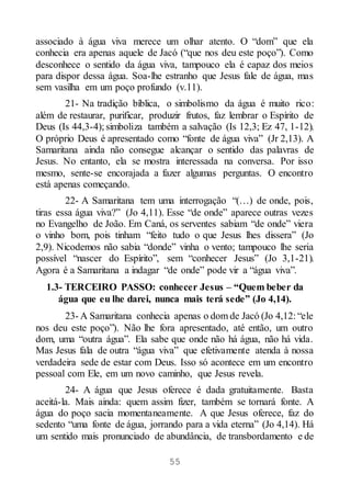 55
associado à água viva merece um olhar atento. O “dom” que ela
conhecia era apenas aquele de Jacó (“que nos deu este poço”). Como
desconhece o sentido da água viva, tampouco ela é capaz dos meios
para dispor dessa água. Soa-lhe estranho que Jesus fale de água, mas
sem vasilha em um poço profundo (v.11).
21- Na tradição bíblica, o simbolismo da água é muito rico:
além de restaurar, purificar, produzir frutos, faz lembrar o Espírito de
Deus (Is 44,3-4); simboliza também a salvação (Is 12,3; Ez 47, 1-12).
O próprio Deus é apresentado como “fonte de água viva” (Jr 2,13). A
Samaritana ainda não consegue alcançar o sentido das palavras de
Jesus. No entanto, ela se mostra interessada na conversa. Por isso
mesmo, sente-se encorajada a fazer algumas perguntas. O encontro
está apenas começando.
22- A Samaritana tem uma interrogação “(…) de onde, pois,
tiras essa água viva?” (Jo 4,11). Esse “de onde” aparece outras vezes
no Evangelho de João. Em Caná, os serventes sabiam “de onde” viera
o vinho bom, pois tinham “feito tudo o que Jesus lhes dissera” (Jo
2,9). Nicodemos não sabia “donde” vinha o vento; tampouco lhe seria
possível “nascer do Espírito”, sem “conhecer Jesus” (Jo 3,1-21).
Agora é a Samaritana a indagar “de onde” pode vir a “água viva”.
1.3- TERCEIRO PASSO: conhecer Jesus – “Quem beber da
água que eu lhe darei, nunca mais terá sede” (Jo 4,14).
23- A Samaritana conhecia apenas o dom de Jacó (Jo 4,12: “ele
nos deu este poço”). Não lhe fora apresentado, até então, um outro
dom, uma “outra água”. Ela sabe que onde não há água, não há vida.
Mas Jesus fala de outra “água viva” que efetivamente atenda à nossa
verdadeira sede de estar com Deus. Isso só acontece em um encontro
pessoal com Ele, em um novo caminho, que Jesus revela.
24- A água que Jesus oferece é dada gratuitamente. Basta
aceitá-la. Mais ainda: quem assim fizer, também se tornará fonte. A
água do poço sacia momentaneamente. A que Jesus oferece, faz do
sedento “uma fonte de água, jorrando para a vida eterna” (Jo 4,14). Há
um sentido mais pronunciado de abundância, de transbordamento e de
 