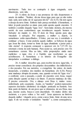 56
movimento. Tudo isso se contrapõe à água estagnada, sem
dinamismo, sem vida.
25- A oferta de Jesus e sua promessa de vida despertaram o
anseio da mulher: “Senhor, dá-me dessa água para que eu não tenha
mais sede, nem tenha de vir aqui para tirá-la!” (Jo 4,15). Ela tem agora
o desejo da nova fonte. Embora tudo pareça novidade à Samaritana, o
leitor já pode perceber os sinais para onde aponta aquele encontro. E
também o sentido daquela “água viva”. Sem muita demora, ela mesma
ouvirá de seus conterrâneos que reconhecem naquele homem o
Salvador do mundo (v. 42). O dom de Deus aponta para algo
vinculado à salvação. Por enquanto, a mulher e, depois, os
samaritanos estão maravilhados. O leitor, por sua vez, é convidado a
continuar a busca. Como poderia aquela mulher, se bebesse da água
que Jesus lhe daria, tornar-se fonte de água abundante a jorrar para a
vida eterna? A resposta começará a aparecer em Jo 7,37-39. Lá,
retornará o tema da sede humana. Para saciar-se, será preciso crer. Os
samaritanos creram. Mas ao leito, virão proposições ainda mais
explícitas: a água viva é o Espírito que receberiam os que
acreditassem. A Samaritana e os leitores do Evangelho são
interpelados a continuar o diálogo.
26- A mulher descobre que, para receber da nova água/vida, é
preciso tomar consciência dos próprios descaminhos das infidelidades
e dos pecados. Em sua narrativa, o evangelista faz entrar, de modo
inesperado, a temática dos maridos da Samaritana (Jo 4,16). Parece
uma mudança abrupta de assunto, mas, quando se trata de “água viva”,
o confronto com o passado, a partir do encontro com Jesus, requer
outra direção quanto ao hoje e ao futuro. É preciso mudança de vida.
É preciso conversão. Ora, a aliança com Deus é, muitas vezes,
simbolizada pelo casamento. Assim, os “maridos” podem representar
aspectos desviados (idolatrias) da religião praticada na Samaria. Isso
faria parte da história de um povo que se distanciou de seu Deus, mas
que, mesmo assim, busca-o com sinceridade. Os muitos ídolos não
saciaram, e o povo voltou a “ter sede”. Jesus apareceu na história
daquela mulher / daquele povo, como a nova fonte, fonte de uma nova
água. E ele vai revelar o verdadeiro “marido” e, como consequência,
 