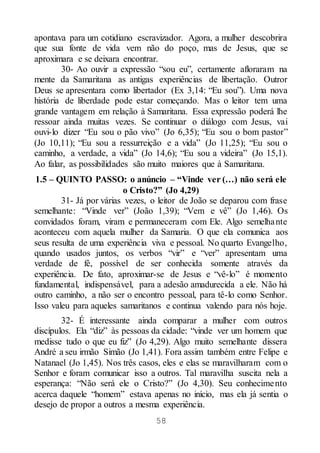 58
apontava para um cotidiano escravizador. Agora, a mulher descobrira
que sua fonte de vida vem não do poço, mas de Jesus, que se
aproximara e se deixara encontrar.
30- Ao ouvir a expressão “sou eu”, certamente afloraram na
mente da Samaritana as antigas experiências de libertação. Outror
Deus se apresentara como libertador (Ex 3,14: “Eu sou”). Uma nova
história de liberdade pode estar começando. Mas o leitor tem uma
grande vantagem em relação à Samaritana. Essa expressão poderá lhe
ressoar ainda muitas vezes. Se continuar o diálogo com Jesus, vai
ouvi-lo dizer “Eu sou o pão vivo” (Jo 6,35); “Eu sou o bom pastor”
(Jo 10,11); “Eu sou a ressurreição e a vida” (Jo 11,25); “Eu sou o
caminho, a verdade, a vida” (Jo 14,6); “Eu sou a videira” (Jo 15,1).
Ao falar, as possibilidades são muito maiores que à Samaritana.
1.5 – QUINTO PASSO: o anúncio – “Vinde ver (…) não será ele
o Cristo?” (Jo 4,29)
31- Já por várias vezes, o leitor de João se deparou com frase
semelhante: “Vinde ver” (João 1,39); “Vem e vê” (Jo 1,46). Os
convidados foram, viram e permaneceram com Ele. Algo semelhante
aconteceu com aquela mulher da Samaria. O que ela comunica aos
seus resulta de uma experiência viva e pessoal. No quarto Evangelho,
quando usados juntos, os verbos “vir” e “ver” apresentam uma
verdade de fé, possível de ser conhecida somente através da
experiência. De fato, aproximar-se de Jesus e “vê-lo” é momento
fundamental, indispensável, para a adesão amadurecida a ele. Não há
outro caminho, a não ser o encontro pessoal, para tê-lo como Senhor.
Isso valeu para aqueles samaritanos e continua valendo para nós hoje.
32- É interessante ainda comparar a mulher com outros
discípulos. Ela “diz” às pessoas da cidade: “vinde ver um homem que
medisse tudo o que eu fiz” (Jo 4,29). Algo muito semelhante dissera
André a seu irmão Simão (Jo 1,41). Fora assim também entre Felipe e
Natanael (Jo 1,45). Nos três casos, eles e elas se maravilharam com o
Senhor e foram comunicar isso a outros. Tal maravilha suscita nela a
esperança: “Não será ele o Cristo?” (Jo 4,30). Seu conhecimento
acerca daquele “homem” estava apenas no início, mas ela já sentia o
desejo de propor a outros a mesma experiência.
 