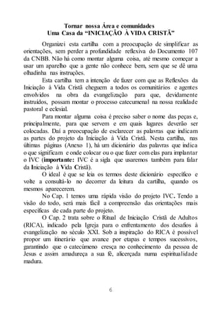 6
Tornar nossa Área e comunidades
Uma Casa da “INICIAÇÃO À VIDA CRISTÃ”
Organizei esta cartilha com a preocupação de simplificar as
orientações, sem perder a profundidade reflexiva do Documento 107
da CNBB. Não há como montar alguma coisa, até mesmo começar a
usar um aparelho que a gente não conhece bem, sem que se dê uma
olhadinha nas instruções.
Esta cartilha tem a intenção de fazer com que as Reflexões da
Iniciação à Vida Cristã cheguem a todos os comunitários e agentes
envolvidos na obra da evangelização para que, devidamente
instruídos, possam montar o processo catecumenal na nossa realidade
pastoral e eclesial.
Para montar alguma coisa é preciso saber o nome das peças e,
principalmente, para que servem e em quais lugares deverão ser
colocadas. Daí a preocupação de esclarecer as palavras que indicam
as partes do projeto da Iniciação à Vida Cristã. Nesta cartilha, nas
últimas páginas (Anexo 1), há um dicionário das palavras que indica
o que significam e onde colocar ou o que fazer com elas para implantar
o IVC (importante: IVC é a sigla que usaremos também para falar
da Iniciação à Vida Cristã).
O ideal é que se leia os termos deste dicionário específico e
volte a consultá-lo no decorrer da leitura da cartilha, quando os
mesmos aparecerem.
No Cap. 1 temos uma rápida visão do projeto IVC. Tendo a
visão do todo, será mais fácil a compreensão das orientações mais
específicas de cada parte do projeto.
O Cap. 2 trata sobre o Ritual de Iniciação Cristã de Adultos
(RICA), indicado pela Igreja para o enfrentamento dos desafios à
evangelização no século XXI. Sob a inspiração do RICA é possível
propor um itinerário que avance por etapas e tempos sucessivos,
garantindo que o catecúmeno cresça no conhecimento da pessoa de
Jesus e assim amadureça a sua fé, alicerçada numa espiritualidade
madura.
 