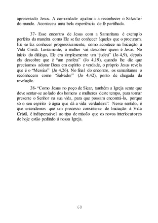 60
apresentado Jesus. A comunidade ajudou-a a reconhecer o Salvador
do mundo. Aconteceu uma bela experiência de fé partilhada.
37- Esse encontro de Jesus com a Samaritana é exemplo
perfeito da maneira como Ele se faz conhecer àqueles que o procuram.
Ele se faz conhecer progressivamente, como acontece na Iniciação à
Vida Cristã. Lentamente, a mulher vai descobrir quem é Jesus. No
início do diálogo, Ele era simplesmente um “judeu” (Jo 4,9), depois
ela descobre que é “um profeta” (Jo 4,19), quando lhe diz que
precisamos adorar Deus em espírito e verdade, o próprio Jesus revela
que é o “Messias” (Jo 4,26). No final do encontro, os samaritanos o
reconhecem como “Salvador” (Jo 4,42), ponto de chegada da
revelação.
38- “Como Jesus no poço de Sicar, também a Igreja sente que
deve sentar-se ao lado dos homens e mulheres deste tempo, para tornar
presente o Senhor na sua vida, para que possam encontrá-lo, porque
só o seu espírito é água que dá a vida verdadeira”. Nesse sentido, é
que entendemos que um processo consistente de Iniciação à Vida
Cristã, é indispensável ao tipo de missão que os novos interlocutores
de hoje estão pedindo à nossa Igreja.
 