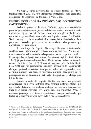 7
No Cap. 3 serão apresentados os quatro tempos do RICA,
baseado em At 2,42-44, com orientações específicas para cada ação
catequética da Dimensão da Iniciação à Vida Cristã2.
FRUTOS ESPERADOS DA IMPLANTAÇÃO DO PROCESSO
CATECUMENAL
Todas as pastorais da nossa Paróquia, sejam elas compostas
por crianças, adolescentes, jovens, adultos ou idosos, tem uma missão
importante: ajudar os catecúmenos com seu exemplo a obedecerem
com maior generosidade aos apelos do Espírito Santo. É o Espírito
Santo que age em todos os discípulos missionários dando-lhes olhos
para ver e ouvidos para ouvir as necessidades das pessoas que
encontram em suas ações.
É esta força do Espírito Santo que ilumina o testemunho
solidário dos cristãos comprometidos com as pastorais. Por sua vez,
este testemunho reluz aos olhos das pessoas que enxergam os cristãos.
É isso que faz da Igreja uma comunhão com o Espírito Santo (2Cor
13,13), já que todos confessam Jesus Cristo como Senhor na força do
mesmo Espírito (1Cor 12,3). Todos são ungidos pelo Espírito Santo
(1Jo 2,20), que lhes proporciona autêntico sentido da fé. Não importa
de qual pastoral o cristão faça parte: todos são agraciados com
carismas diversos, em vista da edificação comum, principalmente na
propagação da fé transmitida pela vida Kerigmática e Mistagógica
(1Cor 14,26).
Assim, a ação do Espírito Santo, por meio do processo
catecumenal, faz a Igreja se tornar Mãe, geradora de filhos e filhas que
aprenderão dela a serem também profetas, servidoras e testemunhas.
Essa Mãe Igreja encontra em Maria, mãe do evangelho Vivo, o
exemplo para agir com ternura e solicitude, sempre lembrando que
todos os seguidores devem fazer tudo o que Jesus ordenou.
2 Atenção: A Dimensão da Catequese Ampliada passa a chamar-se DIMENSÃO DA
INICIAÇÃO À VIDA CRISTÃ. Não é simples troca de nome. É uma mudança de
postura, que rompe o isolamento entre equipes catequéticas. É preciso que a Área
ou Paróquia – todas as pastorais – atue com consciência no projeto da Iniciação à
Vida Cristã.
 