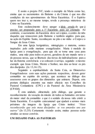 8
E assim o projeto IVC, tendo o exemplo de Maria como luz,
ensina que os sacramentos do Batismo e da Crisma é que nos dão
condições de nos aproximarmos da Mesa Eucarística. É o Espírito
quem nos traz e, ao mesmo tempo, revela a presença misteriosa de
Cristo na Eucaristia.
Este esclarecimento deve apagar a ideia errada de que é
preciso ser preparado para a 1ª Eucaristia para ser crismado. Ao
contrário, o sacramento da Eucaristia deve ser o ápice, o centro da vida
daqueles que renasceram pelo Batismo e também ungidos para que,
na ação do Espírito Santo, reconheçam no pão e no vinho o Corpo e o
Sangue de Jesus Cristo.
Em uma Igreja kerigmática, mistagógica e materna, somos
inspirados pelo estilo mariano evangelizador. Maria é modelo de
Igreja para a evangelização, para que ela se torne uma casa para
muitos, uma mãe para todos os povos, geradora de um mundo novo e
de pessoas novas, que se libertam das trevas do individualismo para a
luz da fraterna convivência e se colocam à serviço, seguindo o mesmo
exemplo que Jesus Cristo, Mestre e Senhor, nos deu ao lavar os pés
dos discípulos (Jo 13,14-15).
Seguindo a espiritualidade da Santa Ceia, as Dimensões
Evangelizadoras com suas ações pastorais respectivas, devem gerar
comunhão no espírito do serviço, que acontece no diálogo dos
assessores com os grupos das dimensões que animam. Depois, esta
postura dialógica encontra sua maior eficácia nos Conselhos da
Pastoral Comunitária (CPC) e da Pastoral da Área Missionária
(CPAM).
É esta unidade, alimentada pelo diálogo, que garante o
reconhecimento da vocação da missão de todos os batizados em torno
do maior sinal da comunhão e que é o sentido da nossa vida cristã: a
Santa Eucaristia. É o espírito catecumenal que ajudará a sermos mais
próximos da imagem da Igreja que Cristo institui: “Nisto
reconhecerão que sois meus discípulos: se vos amardes uns aos
outros” (Jo 13,35). Certamente vivendo assim, muitas pessoas serão
atraídas ao nosso convívio.
UM DESAFIO PARA AS PASTORAIS
 