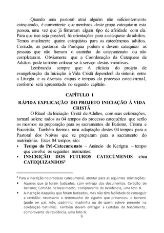 9
Quando uma pastoral atrai alguém não suficientemente
catequizado, é conveniente que membros deste grupo catequizem esta
pessoa, uma vez que já firmaram algum tipo de afinidade com ela.
Para que isso seja possível, há orientações para a catequese de adultos.
Temos atualmente quatro catequistas para os catecúmenos adultos.
Contudo, as pastorais da Paróquia podem e devem catequizar as
pessoas que não fizeram o caminho do catecumenato ou não
completaram. Obviamente que a Coordenação da Catequese de
Adultos pode também colocar-se à serviço destas iniciativas.
Lembrando sempre que: A eficácia do projeto de
evangelização da Iniciação à Vida Cristã dependerá da sintonia entre
a Liturgia e as diversas etapas e tempos do processo catecumenal,
conforme será apresentado no segundo capítulo.
CAPÍTULO 1
RÁPIDA EXPLICAÇÃO DO PROJETO INICIAÇÃO À VIDA
CRISTÃ
O Ritual da Iniciação Cristã de Adultos, com suas celebrações,
tornará solene todos os 04 tempos do processo catequético que serão
os mesmos na preparação para os sacramentos do Batismo, Crisma e
Eucaristia. Também fizemos uma adaptação destes 04 tempos para a
Pastoral dos Noivos que se preparam para o sacramento do
matrimônio. Estes 04 tempos são:
 Tempo do Pré-Catecumenato – Anúncio do Kerigma – tempo
que envolve os seguintes momentos:
 INSCRIÇÃO DOS FUTUROS CATECÚMENOS e/ou
CATEQUIZANDOS3
3
Para a inscrição no processo catecumenal, atentar para as seguintes orientações:
 Aqueles que já foram batizados, com entrega dos documentos: Certidão de
Batismo; Certidão de Nascimento; comprovante de Residência, uma foto ¾.
 A Inscrição daqueles que foram batizados, mas não têm facilidade de conseguir
a certidão: necessário o testemunho de alguém que presenciou o batismo
(pode ser pai, mãe, padrinho, madrinha ou de quem esteve presente na
celebração batismal). Também devem entregar a Certidão de Nascimento;
comprovante de residência, uma foto ¾.
 