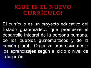 ¿Qué es el nuevo¿Qué es el nuevo
currículo?currículo?
El currículo es un proyecto educativo del
Estado guatemalteco que promueve el
desarrollo integral de la persona humana,
de los pueblos guatemaltecos y de la
nación plural. Organiza progresivamente
los aprendizajes según el ciclo o nivel de
educación.
 