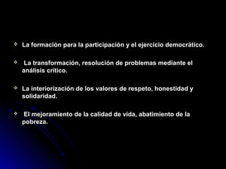  La formación para la participación y el ejercicio democrático.La formación para la participación y el ejercicio democrático.
 La transformación, resolución de problemas mediante elLa transformación, resolución de problemas mediante el
análisis crítico.análisis crítico.
 La interiorización de los valores de respeto, honestidad yLa interiorización de los valores de respeto, honestidad y
solidaridad.solidaridad.
 El mejoramiento de la calidad de vida, abatimiento de laEl mejoramiento de la calidad de vida, abatimiento de la
pobreza.pobreza.
 