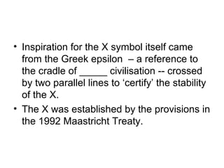 • Inspiration for the X symbol itself came
  from the Greek epsilon – a reference to
  the cradle of _____ civilisation -- crossed
  by two parallel lines to ‘certify’ the stability
  of the X.
• The X was established by the provisions in
  the 1992 Maastricht Treaty.
 