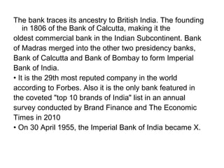 The bank traces its ancestry to British India. The founding
    in 1806 of the Bank of Calcutta, making it the
oldest commercial bank in the Indian Subcontinent. Bank
of Madras merged into the other two presidency banks,
Bank of Calcutta and Bank of Bombay to form Imperial
Bank of India.
• It is the 29th most reputed company in the world
according to Forbes. Also it is the only bank featured in
the coveted "top 10 brands of India" list in an annual
survey conducted by Brand Finance and The Economic
Times in 2010
• On 30 April 1955, the Imperial Bank of India became X.
 