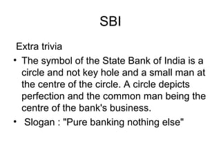 SBI
 Extra trivia
• The symbol of the State Bank of India is a
  circle and not key hole and a small man at
  the centre of the circle. A circle depicts
  perfection and the common man being the
  centre of the bank's business.
• Slogan : "Pure banking nothing else"
 