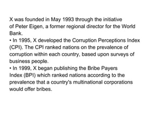 X was founded in May 1993 through the initiative
of Peter Eigen, a former regional director for the World
Bank.
• In 1995, X developed the Corruption Perceptions Index
(CPI). The CPI ranked nations on the prevalence of
corruption within each country, based upon surveys of
business people.
• In 1999, X began publishing the Bribe Payers
Index (BPI) which ranked nations according to the
prevalence that a country's multinational corporations
would offer bribes.
 