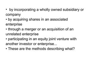 • by incorporating a wholly owned subsidiary or
company
• by acquiring shares in an associated
enterprise
• through a merger or an acquisition of an
unrelated enterprise
• participating in an equity joint venture with
another investor or enterprise...
• These are the methods describing what?
 