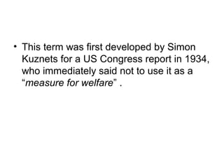 • This term was first developed by Simon
  Kuznets for a US Congress report in 1934,
  who immediately said not to use it as a
  “measure for welfare” .
 