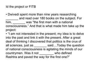 Id the project or FITB

• Dwivedi spent more than nine years researching
_______ and read over 180 books on the subject. For
him, _______ was "the first man with a national
consciousness.” And that is what made him take up the
project:
• “I am not interested in the present; my idea is to delve
into the past and link it with the present. After a great
deal of thinking I discovered that politics is the crux of
all sciences, just as _______ said....Today the question
of national consciousness is agitating the minds of our
countrymen. Was it not ________ who defined
Rashtra and paved the way for the first one?”
 