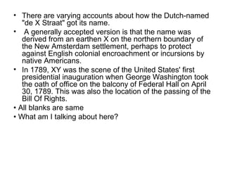 • There are varying accounts about how the Dutch-named
   "de X Straat" got its name.
• A generally accepted version is that the name was
   derived from an earthen X on the northern boundary of
   the New Amsterdam settlement, perhaps to protect
   against English colonial encroachment or incursions by
   native Americans.
• In 1789, XY was the scene of the United States' first
   presidential inauguration when George Washington took
   the oath of office on the balcony of Federal Hall on April
   30, 1789. This was also the location of the passing of the
   Bill Of Rights.
• All blanks are same
• What am I talking about here?
 