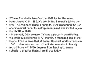 •   XY was founded in New York in 1869 by the German-
•   born Marcus X. In 1882, X's son-in-law Samuel Y joined the
•   firm. The company made a name for itself pioneering the use
•   of commercial paper for entrepreneurs and was invited to join
•   the NYSE in 1896.
•   • In the early 20th century, XY was a player in establishing
•   the initial public offering (IPO) market. It managed one of the
•   largest IPOs to date, that of Sears, Roebuck and Company in
•   1906. It also became one of the first companies to heavily
•   recruit those with MBA degrees from leading business
•   schools, a practice that still continues today.
 